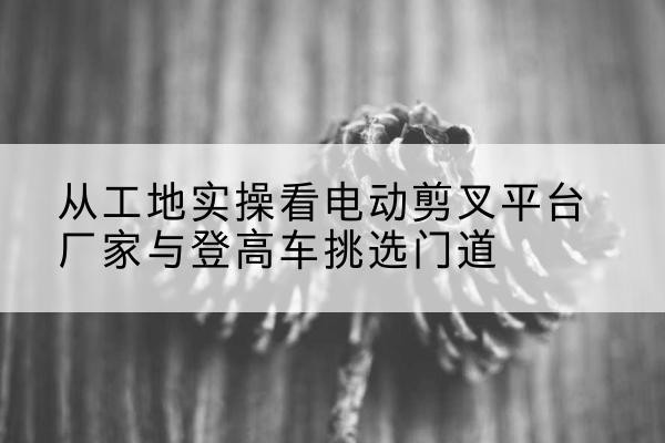 歙县电动剪叉升降平台厂家-从工地实操看电动剪叉平台厂家与登高车挑选门道