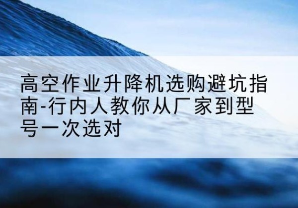 歙县升降平台厂家-高空作业升降机选购避坑指南-行内人教你从厂家到型号一次选对