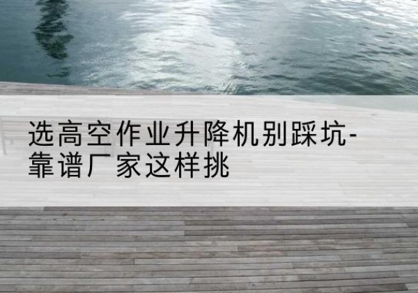 歙县剪叉式升降机厂家-选高空作业升降机别踩坑-靠谱厂家这样挑