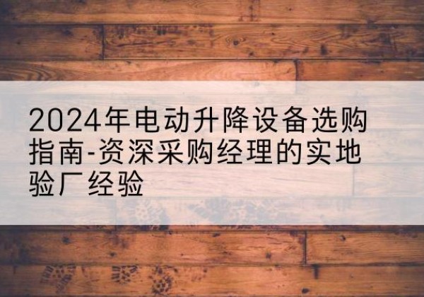 歙县电动剪叉升降平台厂家-2024年电动升降设备选购指南-资深采购经理的实地验厂经验