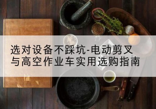 歙县电动剪叉升降平台怎么选-选对设备不踩坑-电动剪叉与高空作业车实用选购指南