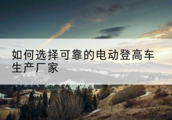 歙县电动登高车厂家-如何选择可靠的电动登高车生产厂家