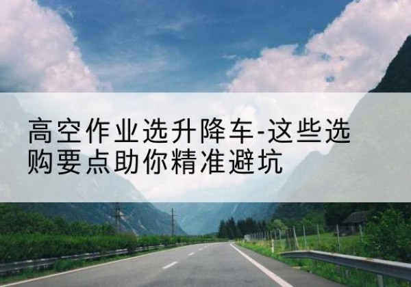 歙县升降车厂家-高空作业选升降车-这些选购要点助你*避坑