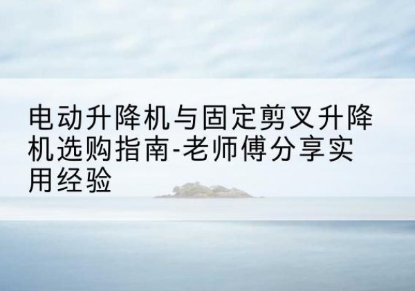 歙县电动升降机怎么选-电动升降机与固定剪叉升降机选购指南-老师傅分享实用经验