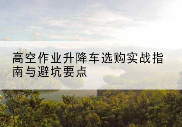 歙县升降车怎么选-高空作业升降车选购实战指南与避坑要点