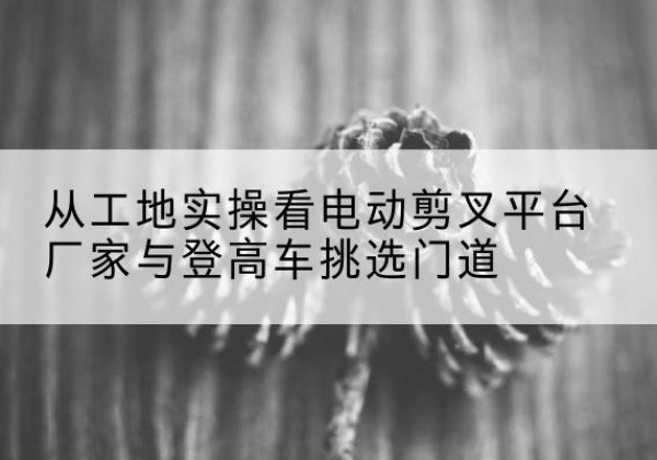 歙县电动剪叉升降平台厂家-从工地实操看电动剪叉平台厂家与登高车挑选门道