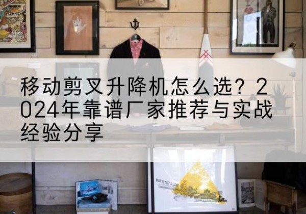 歙县升降平台厂家推荐-移动剪叉升降机怎么选？2024年靠谱厂家推荐与实战经验分享