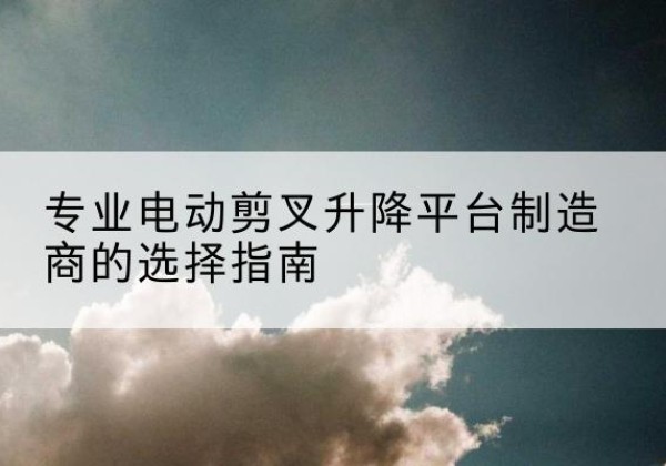歙县电动剪叉升降平台厂家-专业电动剪叉升降平台制造商的选择指南